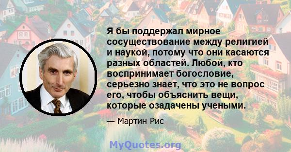 Я бы поддержал мирное сосуществование между религией и наукой, потому что они касаются разных областей. Любой, кто воспринимает богословие, серьезно знает, что это не вопрос его, чтобы объяснить вещи, которые озадачены