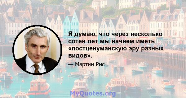 Я думаю, что через несколько сотен лет мы начнем иметь «постценуманскую эру разных видов».