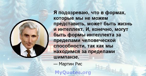 Я подозреваю, что в формах, которые мы не можем представить, может быть жизнь и интеллект. И, конечно, могут быть формы интеллекта за пределами человеческой способности, так как мы находимся за пределами шимпанзе.