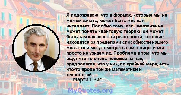 Я подозреваю, что в формах, которые мы не можем зачать, может быть жизнь и интеллект. Подобно тому, как шимпанзе не может понять квантовую теорию, он может быть там как аспекты реальности, которые находятся за пределами 