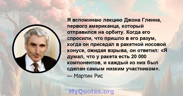 Я вспоминаю лекцию Джона Гленна, первого американца, который отправился на орбиту. Когда его спросили, что пришло в его разум, когда он приседал в ракетной носовой конусе, ожидая взрыва, он ответил: «Я думал, что у