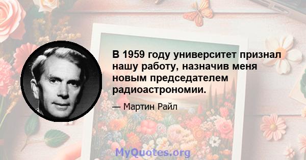 В 1959 году университет признал нашу работу, назначив меня новым председателем радиоастрономии.