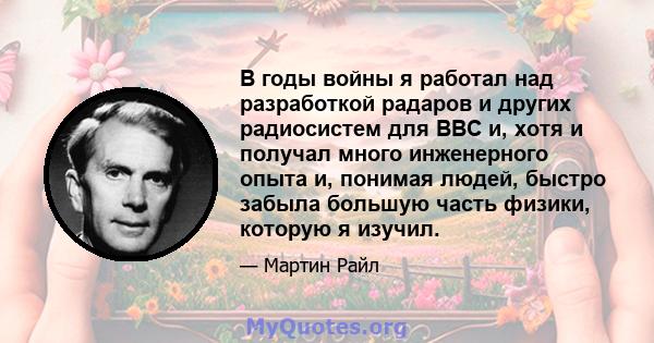 В годы войны я работал над разработкой радаров и других радиосистем для ВВС и, хотя и получал много инженерного опыта и, понимая людей, быстро забыла большую часть физики, которую я изучил.