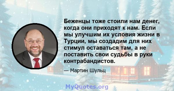 Беженцы тоже стоили нам денег, когда они приходят к нам. Если мы улучшим их условия жизни в Турции, мы создадим для них стимул оставаться там, а не поставить свои судьбы в руки контрабандистов.