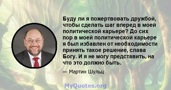 Буду ли я пожертвовать дружбой, чтобы сделать шаг вперед в моей политической карьере? До сих пор в моей политической карьере я был избавлен от необходимости принять такое решение, слава Богу. И я не могу представить, на 