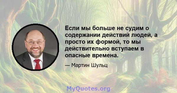 Если мы больше не судим о содержании действий людей, а просто их формой, то мы действительно вступаем в опасные времена.