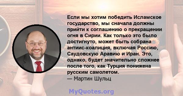 Если мы хотим победить Исламское государство, мы сначала должны прийти к соглашению о прекращении огня в Сирии. Как только это было достигнуто, может быть собрана антиис-коалиция, включая Россию, Саудовскую Аравию и