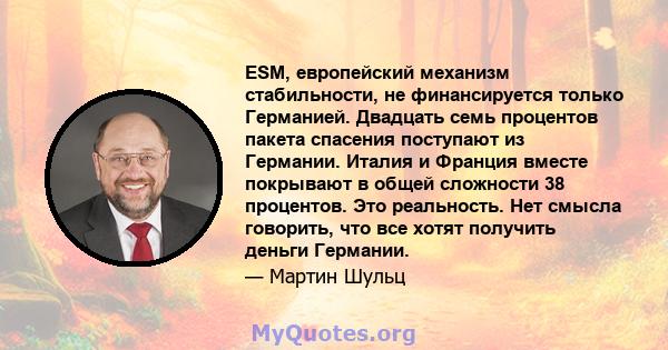 ESM, европейский механизм стабильности, не финансируется только Германией. Двадцать семь процентов пакета спасения поступают из Германии. Италия и Франция вместе покрывают в общей сложности 38 процентов. Это реальность. 