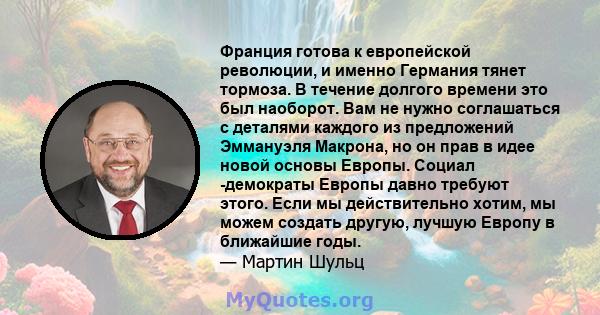 Франция готова к европейской революции, и именно Германия тянет тормоза. В течение долгого времени это был наоборот. Вам не нужно соглашаться с деталями каждого из предложений Эммануэля Макрона, но он прав в идее новой