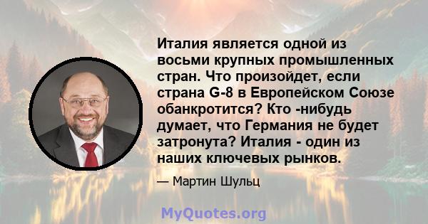 Италия является одной из восьми крупных промышленных стран. Что произойдет, если страна G-8 в Европейском Союзе обанкротится? Кто -нибудь думает, что Германия не будет затронута? Италия - один из наших ключевых рынков.