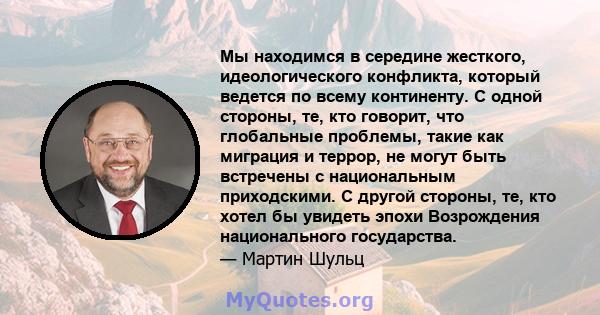 Мы находимся в середине жесткого, идеологического конфликта, который ведется по всему континенту. С одной стороны, те, кто говорит, что глобальные проблемы, такие как миграция и террор, не могут быть встречены с