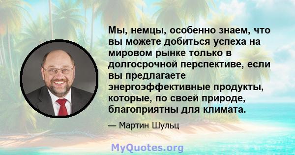 Мы, немцы, особенно знаем, что вы можете добиться успеха на мировом рынке только в долгосрочной перспективе, если вы предлагаете энергоэффективные продукты, которые, по своей природе, благоприятны для климата.