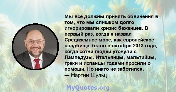 Мы все должны принять обвинения в том, что мы слишком долго игнорировали кризис беженцев. В первый раз, когда я назвал Средиземное море, как европейское кладбище, было в октябре 2013 года, когда сотни людей утонули с