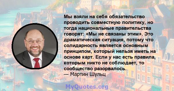 Мы взяли на себя обязательство проводить совместную политику, но тогда национальные правительства говорят: «Мы не связаны этим». Это драматическая ситуация, потому что солидарность является основным принципом, который