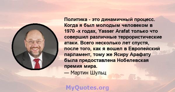 Политика - это динамичный процесс. Когда я был молодым человеком в 1970 -х годах, Yasser Arafat только что совершил различные террористические атаки. Всего несколько лет спустя, после того, как я вошел в Европейский