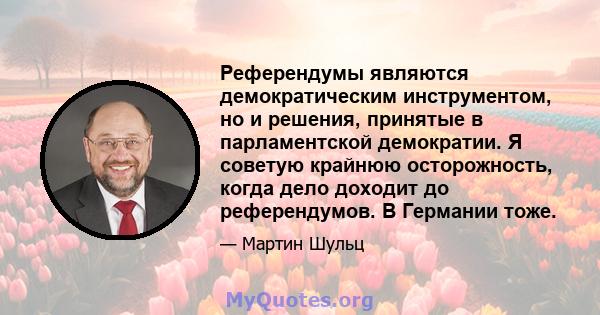 Референдумы являются демократическим инструментом, но и решения, принятые в парламентской демократии. Я советую крайнюю осторожность, когда дело доходит до референдумов. В Германии тоже.