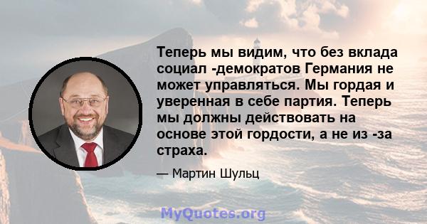 Теперь мы видим, что без вклада социал -демократов Германия не может управляться. Мы гордая и уверенная в себе партия. Теперь мы должны действовать на основе этой гордости, а не из -за страха.