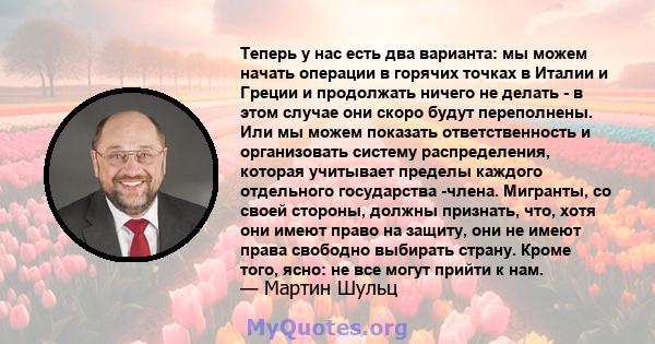 Теперь у нас есть два варианта: мы можем начать операции в горячих точках в Италии и Греции и продолжать ничего не делать - в этом случае они скоро будут переполнены. Или мы можем показать ответственность и организовать 