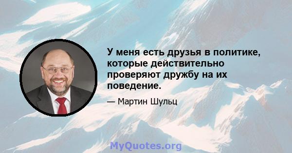 У меня есть друзья в политике, которые действительно проверяют дружбу на их поведение.