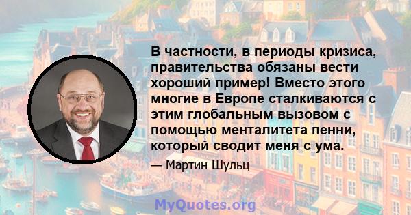 В частности, в периоды кризиса, правительства обязаны вести хороший пример! Вместо этого многие в Европе сталкиваются с этим глобальным вызовом с помощью менталитета пенни, который сводит меня с ума.