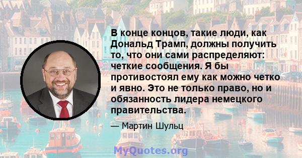 В конце концов, такие люди, как Дональд Трамп, должны получить то, что они сами распределяют: четкие сообщения. Я бы противостоял ему как можно четко и явно. Это не только право, но и обязанность лидера немецкого