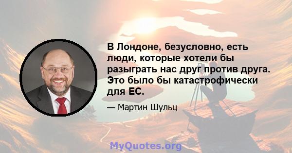 В Лондоне, безусловно, есть люди, которые хотели бы разыграть нас друг против друга. Это было бы катастрофически для ЕС.