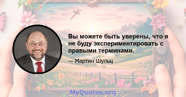 Вы можете быть уверены, что я не буду экспериментировать с правыми терминами.