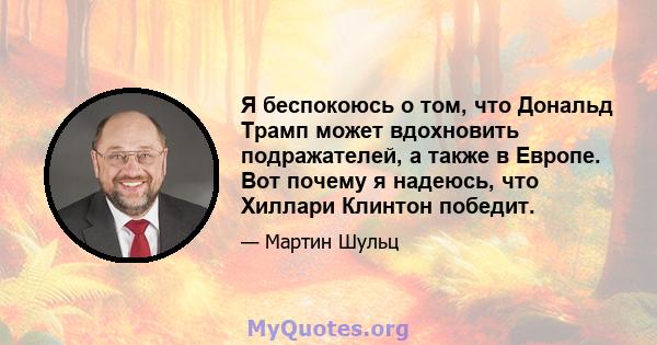 Я беспокоюсь о том, что Дональд Трамп может вдохновить подражателей, а также в Европе. Вот почему я надеюсь, что Хиллари Клинтон победит.