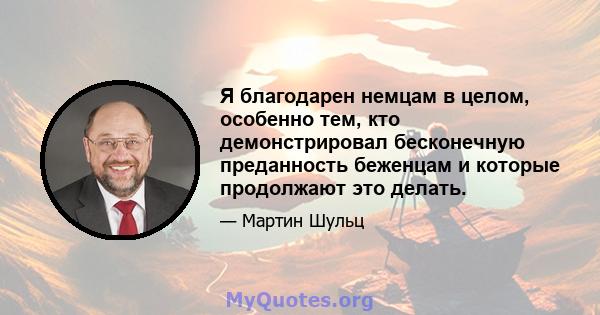 Я благодарен немцам в целом, особенно тем, кто демонстрировал бесконечную преданность беженцам и которые продолжают это делать.