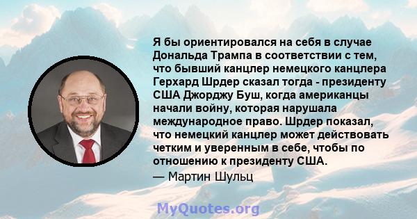 Я бы ориентировался на себя в случае Дональда Трампа в соответствии с тем, что бывший канцлер немецкого канцлера Герхард Шрдер сказал тогда - президенту США Джорджу Буш, когда американцы начали войну, которая нарушала