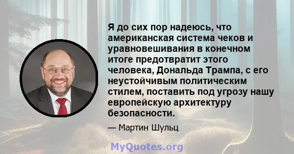 Я до сих пор надеюсь, что американская система чеков и уравновешивания в конечном итоге предотвратит этого человека, Дональда Трампа, с его неустойчивым политическим стилем, поставить под угрозу нашу европейскую