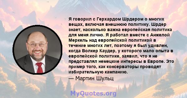 Я говорил с Герхардом Шрдером о многих вещах, включая внешнюю политику. Шрдер знает, насколько важна европейская политика для меня лично. Я работал вместе с Анжелой Меркель над европейской политикой в ​​течение многих