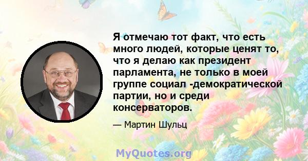 Я отмечаю тот факт, что есть много людей, которые ценят то, что я делаю как президент парламента, не только в моей группе социал -демократической партии, но и среди консерваторов.