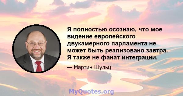 Я полностью осознаю, что мое видение европейского двукамерного парламента не может быть реализовано завтра. Я также не фанат интеграции.