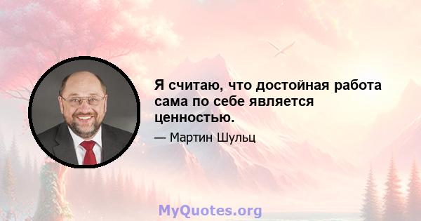 Я считаю, что достойная работа сама по себе является ценностью.