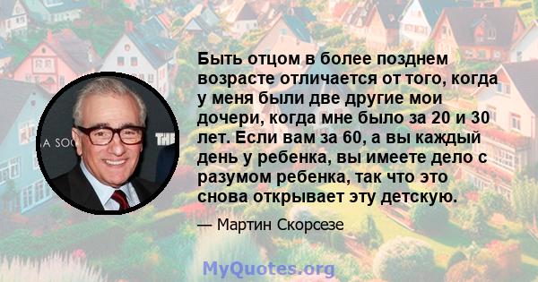 Быть отцом в более позднем возрасте отличается от того, когда у меня были две другие мои дочери, когда мне было за 20 и 30 лет. Если вам за 60, а вы каждый день у ребенка, вы имеете дело с разумом ребенка, так что это