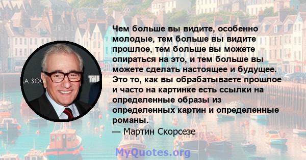 Чем больше вы видите, особенно молодые, тем больше вы видите прошлое, тем больше вы можете опираться на это, и тем больше вы можете сделать настоящее и будущее. Это то, как вы обрабатываете прошлое и часто на картинке