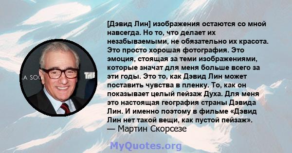 [Дэвид Лин] изображения остаются со мной навсегда. Но то, что делает их незабываемыми, не обязательно их красота. Это просто хорошая фотография. Это эмоция, стоящая за теми изображениями, которые значат для меня больше