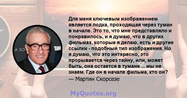 Для меня ключевым изображением является лодка, проходящая через туман в начале. Это то, что мне представляло и понравилось, и я думаю, что в других фильмах, которые я делаю, есть и другие ссылки - подобный тип