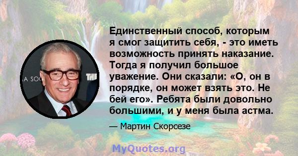 Единственный способ, которым я смог защитить себя, - это иметь возможность принять наказание. Тогда я получил большое уважение. Они сказали: «О, он в порядке, он может взять это. Не бей его». Ребята были довольно