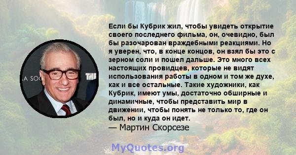 Если бы Кубрик жил, чтобы увидеть открытие своего последнего фильма, он, очевидно, был бы разочарован враждебными реакциями. Но я уверен, что, в конце концов, он взял бы это с зерном соли и пошел дальше. Это много всех