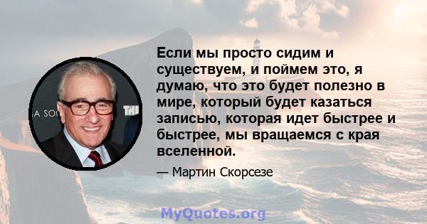 Если мы просто сидим и существуем, и поймем это, я думаю, что это будет полезно в мире, который будет казаться записью, которая идет быстрее и быстрее, мы вращаемся с края вселенной.