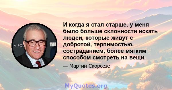 И когда я стал старше, у меня было больше склонности искать людей, которые живут с добротой, терпимостью, состраданием, более мягким способом смотреть на вещи.