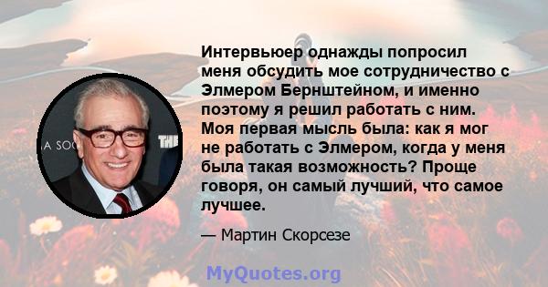 Интервьюер однажды попросил меня обсудить мое сотрудничество с Элмером Бернштейном, и именно поэтому я решил работать с ним. Моя первая мысль была: как я мог не работать с Элмером, когда у меня была такая возможность?