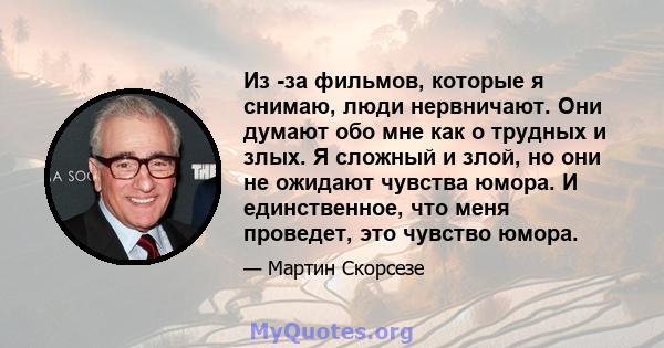 Из -за фильмов, которые я снимаю, люди нервничают. Они думают обо мне как о трудных и злых. Я сложный и злой, но они не ожидают чувства юмора. И единственное, что меня проведет, это чувство юмора.