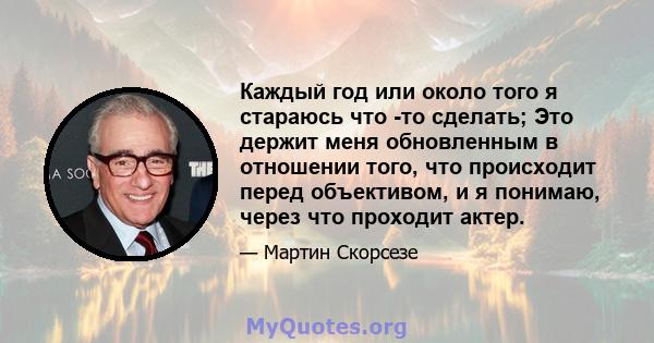 Каждый год или около того я стараюсь что -то сделать; Это держит меня обновленным в отношении того, что происходит перед объективом, и я понимаю, через что проходит актер.