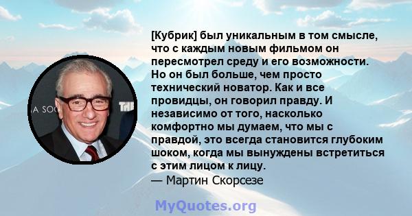 [Кубрик] был уникальным в том смысле, что с каждым новым фильмом он пересмотрел среду и его возможности. Но он был больше, чем просто технический новатор. Как и все провидцы, он говорил правду. И независимо от того,