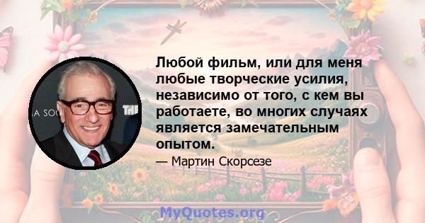 Любой фильм, или для меня любые творческие усилия, независимо от того, с кем вы работаете, во многих случаях является замечательным опытом.