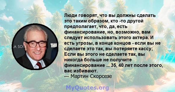 Люди говорят, что вы должны сделать это таким образом, кто -то другой предполагает, что, да, есть финансирование, но, возможно, вам следует использовать этого актера. И есть угрозы, в конце концов - если вы не сделаете