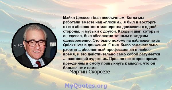 Майкл Джексон был необычным. Когда мы работали вместе над «плохим», я был в восторге от его абсолютного мастерства движения с одной стороны, и музыки с другой. Каждый шаг, который он сделал, был абсолютно точным и